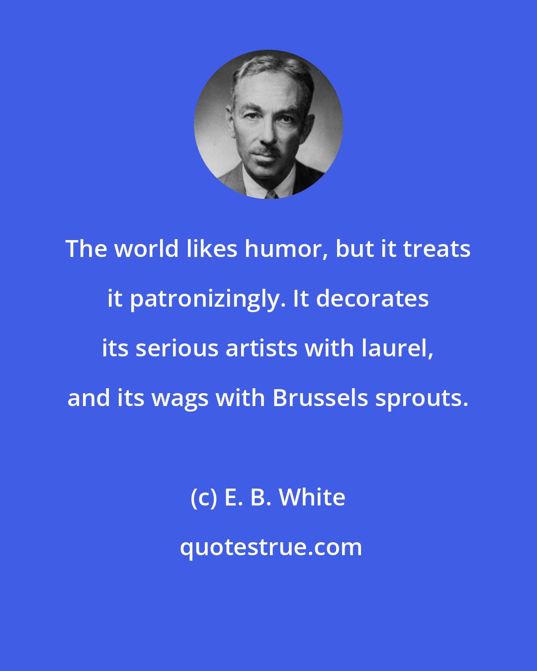 E. B. White: The world likes humor, but it treats it patronizingly. It decorates its serious artists with laurel, and its wags with Brussels sprouts.