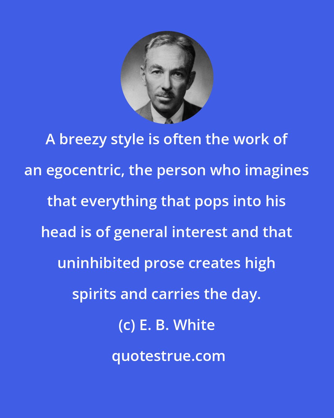 E. B. White: A breezy style is often the work of an egocentric, the person who imagines that everything that pops into his head is of general interest and that uninhibited prose creates high spirits and carries the day.
