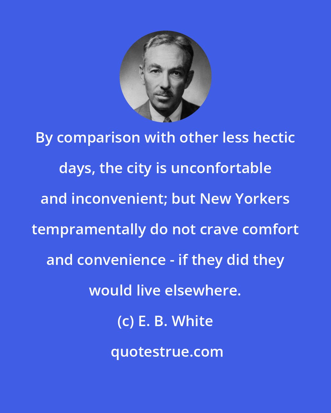 E. B. White: By comparison with other less hectic days, the city is unconfortable and inconvenient; but New Yorkers tempramentally do not crave comfort and convenience - if they did they would live elsewhere.