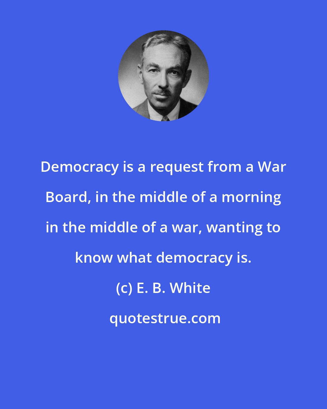 E. B. White: Democracy is a request from a War Board, in the middle of a morning in the middle of a war, wanting to know what democracy is.