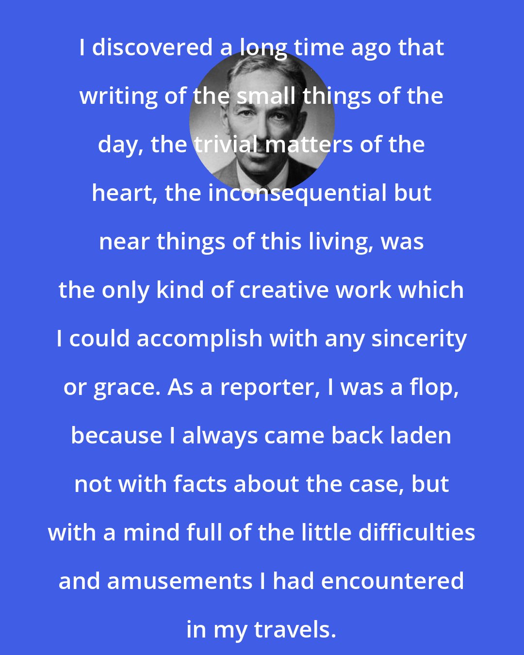 E. B. White: I discovered a long time ago that writing of the small things of the day, the trivial matters of the heart, the inconsequential but near things of this living, was the only kind of creative work which I could accomplish with any sincerity or grace. As a reporter, I was a flop, because I always came back laden not with facts about the case, but with a mind full of the little difficulties and amusements I had encountered in my travels.