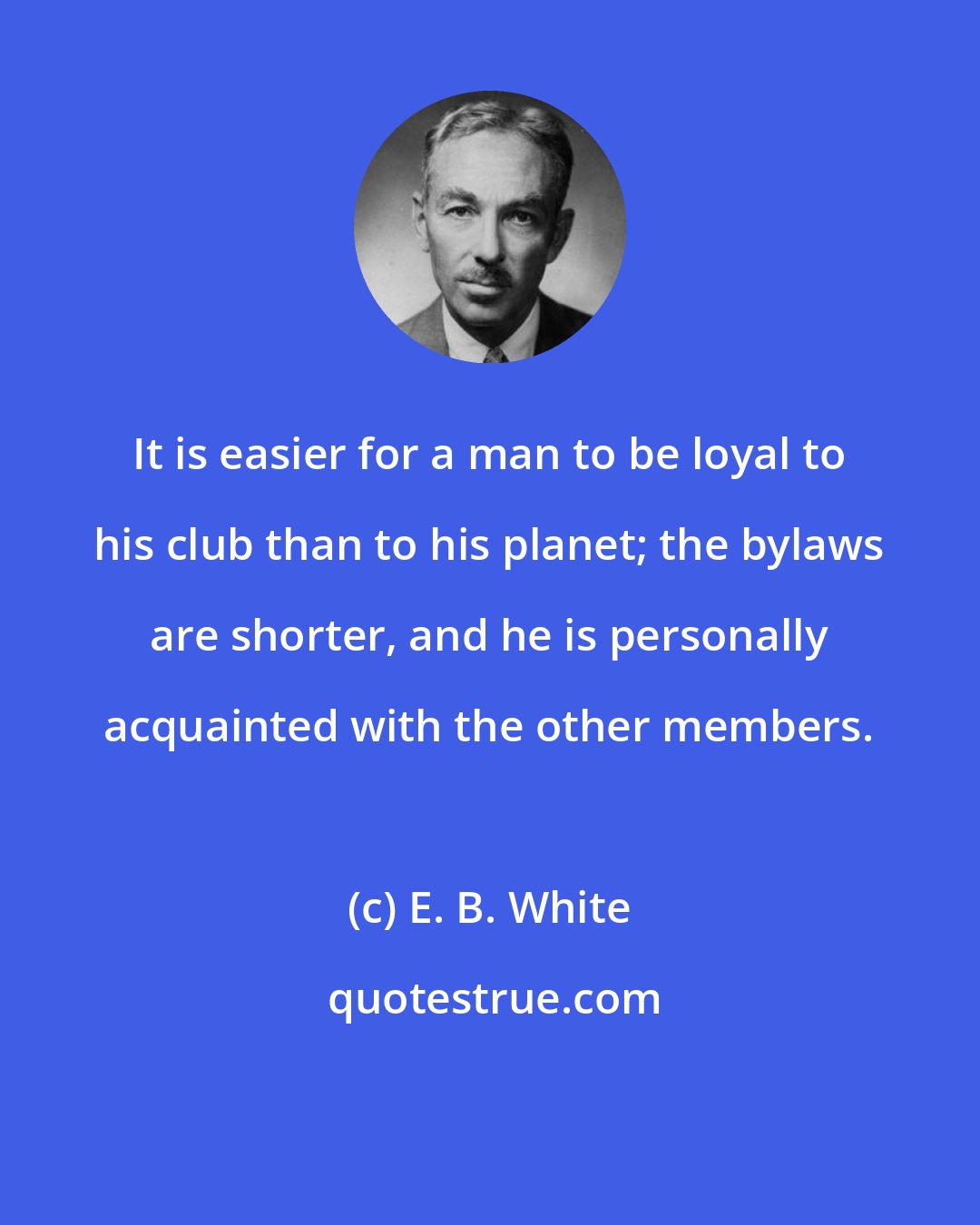 E. B. White: It is easier for a man to be loyal to his club than to his planet; the bylaws are shorter, and he is personally acquainted with the other members.