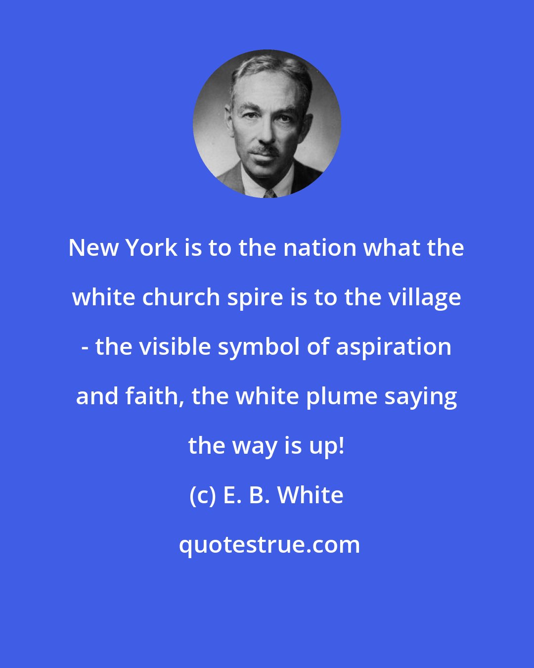 E. B. White: New York is to the nation what the white church spire is to the village - the visible symbol of aspiration and faith, the white plume saying the way is up!