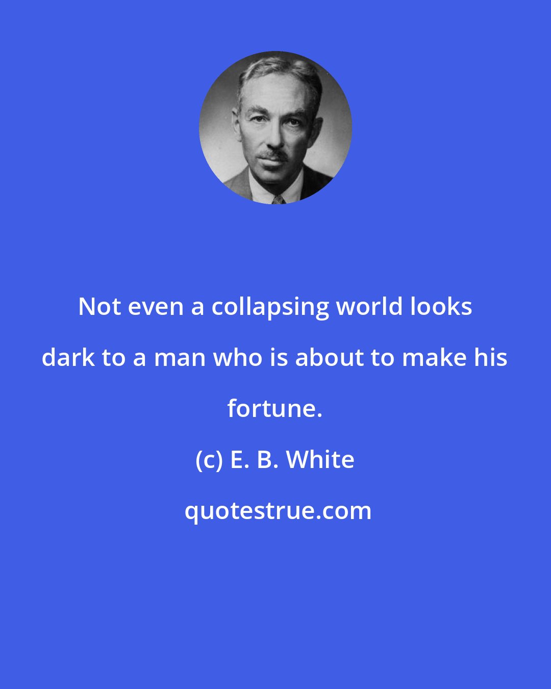 E. B. White: Not even a collapsing world looks dark to a man who is about to make his fortune.