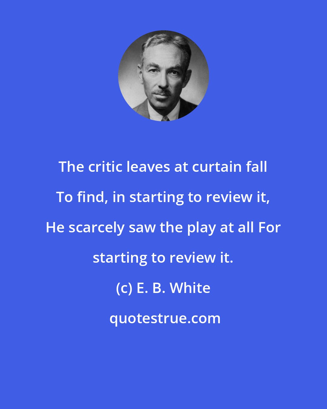 E. B. White: The critic leaves at curtain fall To find, in starting to review it, He scarcely saw the play at all For starting to review it.