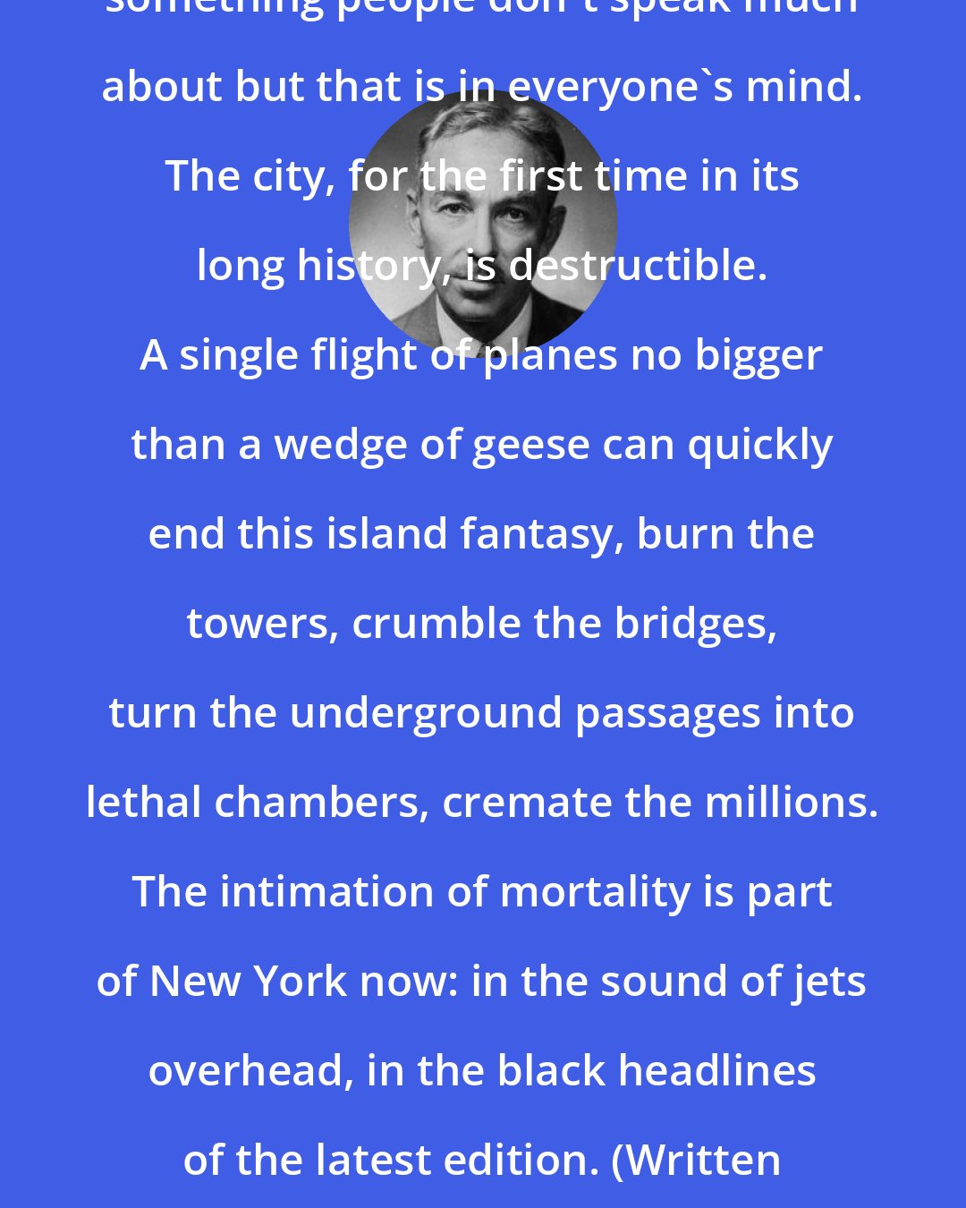 E. B. White: The subtlest change in New York is something people don't speak much about but that is in everyone's mind. The city, for the first time in its long history, is destructible. A single flight of planes no bigger than a wedge of geese can quickly end this island fantasy, burn the towers, crumble the bridges, turn the underground passages into lethal chambers, cremate the millions. The intimation of mortality is part of New York now: in the sound of jets overhead, in the black headlines of the latest edition. (Written in 1949, 22 years before the World Trade Center was completed.)