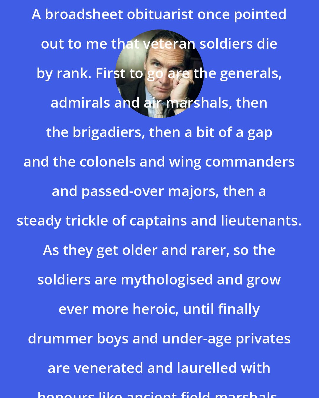 A. A. Gill: A broadsheet obituarist once pointed out to me that veteran soldiers die by rank. First to go are the generals, admirals and air marshals, then the brigadiers, then a bit of a gap and the colonels and wing commanders and passed-over majors, then a steady trickle of captains and lieutenants. As they get older and rarer, so the soldiers are mythologised and grow ever more heroic, until finally drummer boys and under-age privates are venerated and laurelled with honours like ancient field marshals. There is something touching about that.