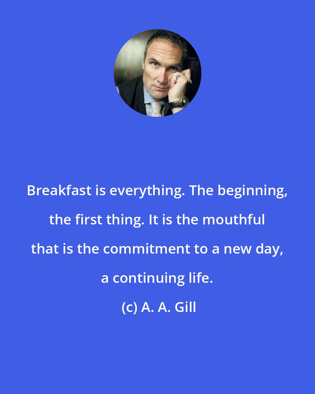 A. A. Gill: Breakfast is everything. The beginning, the first thing. It is the mouthful that is the commitment to a new day, a continuing life.