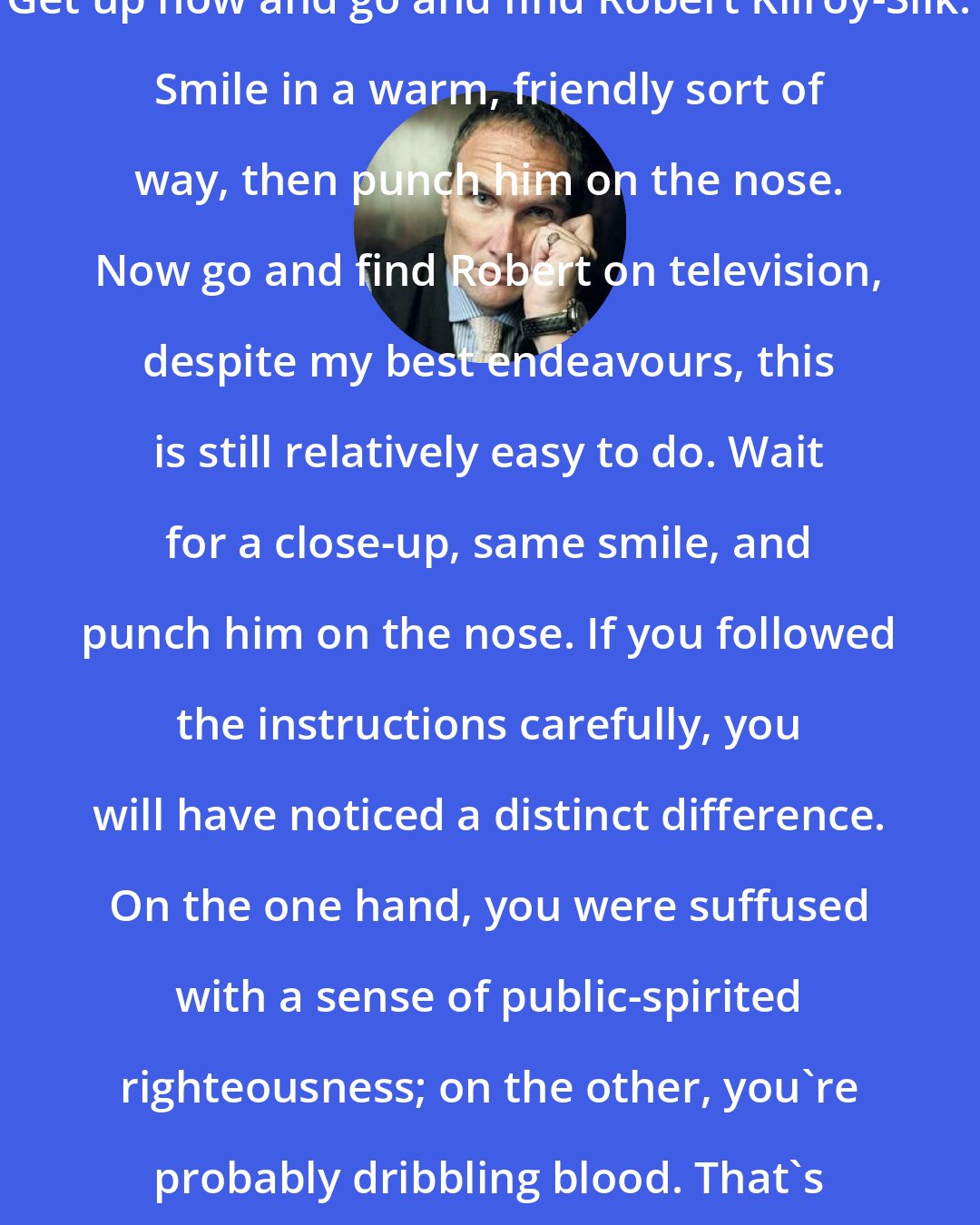 A. A. Gill: Get up now and go and find Robert Kilroy-Silk. Smile in a warm, friendly sort of way, then punch him on the nose. Now go and find Robert on television, despite my best endeavours, this is still relatively easy to do. Wait for a close-up, same smile, and punch him on the nose. If you followed the instructions carefully, you will have noticed a distinct difference. On the one hand, you were suffused with a sense of public-spirited righteousness; on the other, you're probably dribbling blood. That's the difference between reality in life and reality on television.