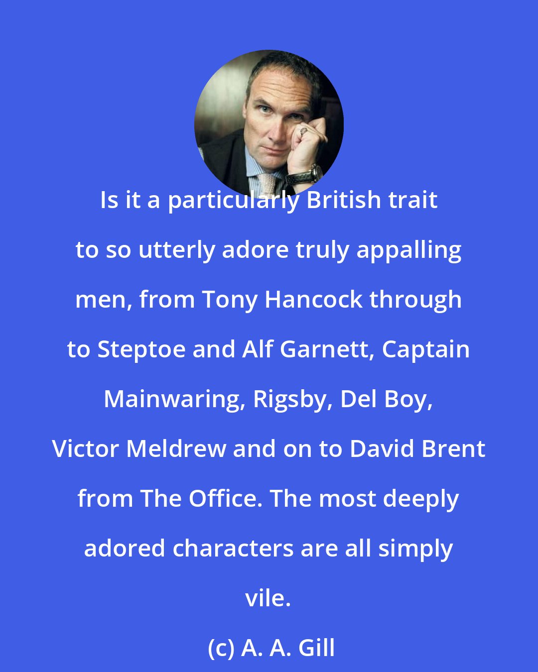 A. A. Gill: Is it a particularly British trait to so utterly adore truly appalling men, from Tony Hancock through to Steptoe and Alf Garnett, Captain Mainwaring, Rigsby, Del Boy, Victor Meldrew and on to David Brent from The Office. The most deeply adored characters are all simply vile.