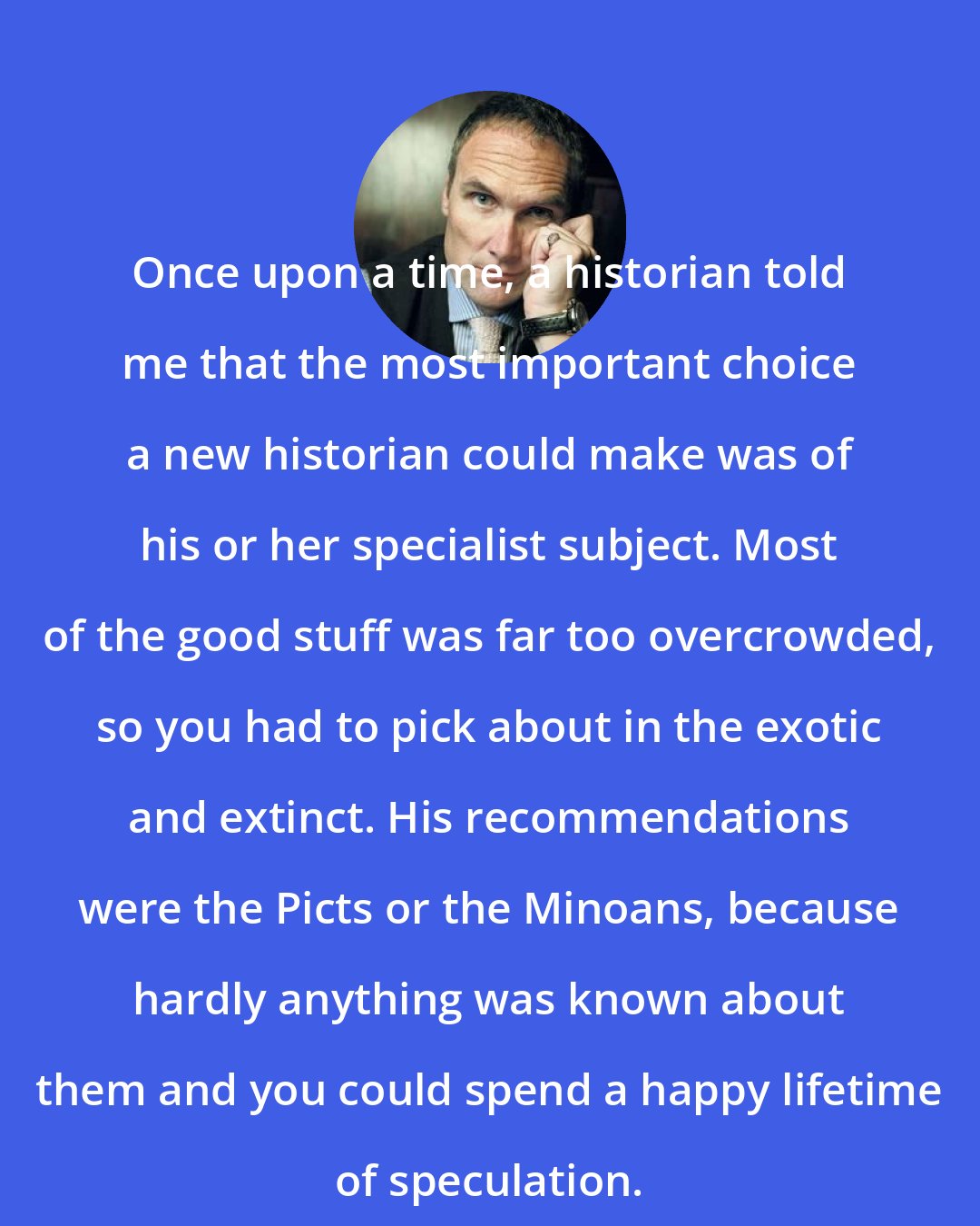 A. A. Gill: Once upon a time, a historian told me that the most important choice a new historian could make was of his or her specialist subject. Most of the good stuff was far too overcrowded, so you had to pick about in the exotic and extinct. His recommendations were the Picts or the Minoans, because hardly anything was known about them and you could spend a happy lifetime of speculation.