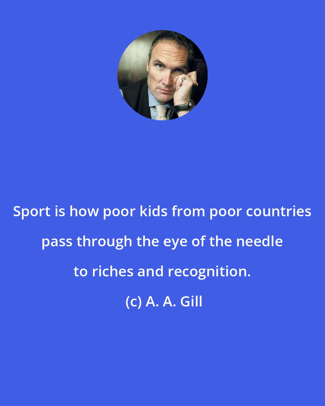 A. A. Gill: Sport is how poor kids from poor countries pass through the eye of the needle to riches and recognition.