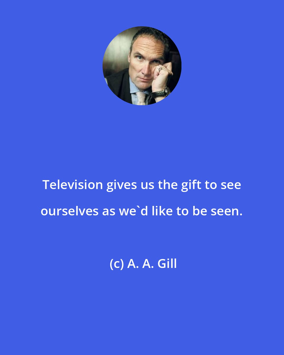 A. A. Gill: Television gives us the gift to see ourselves as we'd like to be seen.