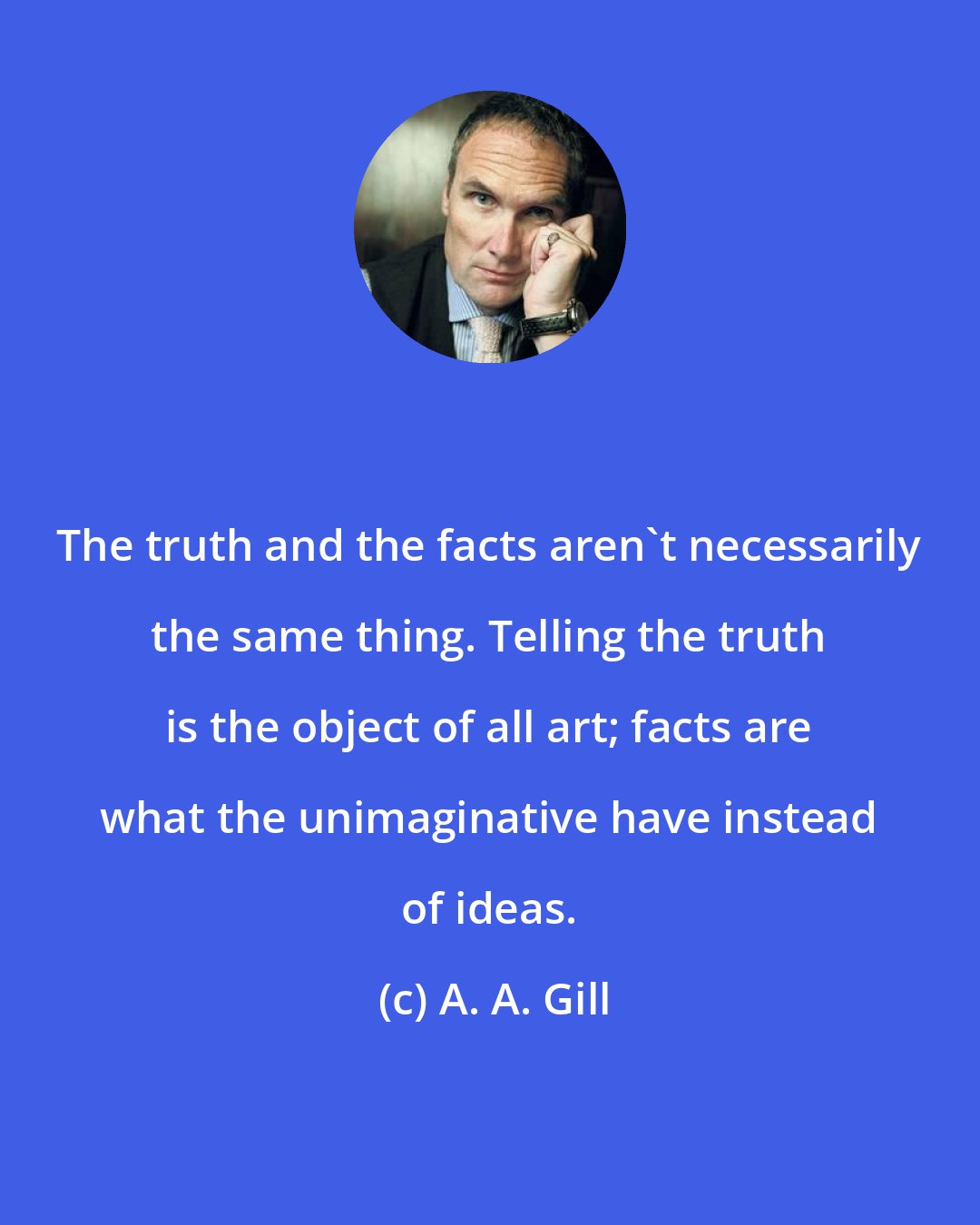 A. A. Gill: The truth and the facts aren't necessarily the same thing. Telling the truth is the object of all art; facts are what the unimaginative have instead of ideas.