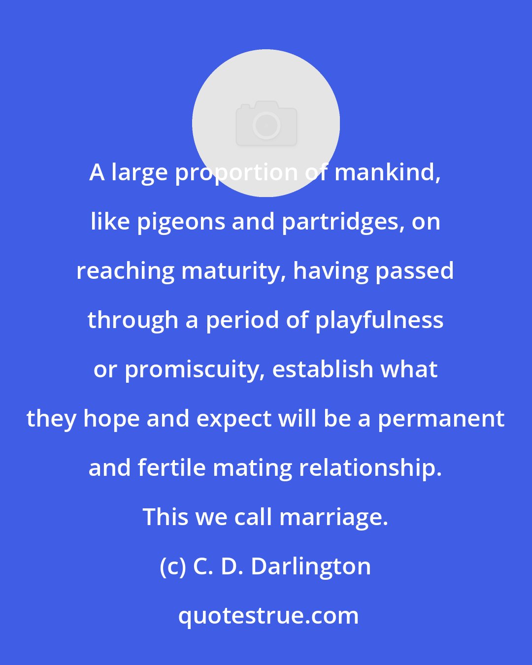 C. D. Darlington: A large proportion of mankind, like pigeons and partridges, on reaching maturity, having passed through a period of playfulness or promiscuity, establish what they hope and expect will be a permanent and fertile mating relationship. This we call marriage.