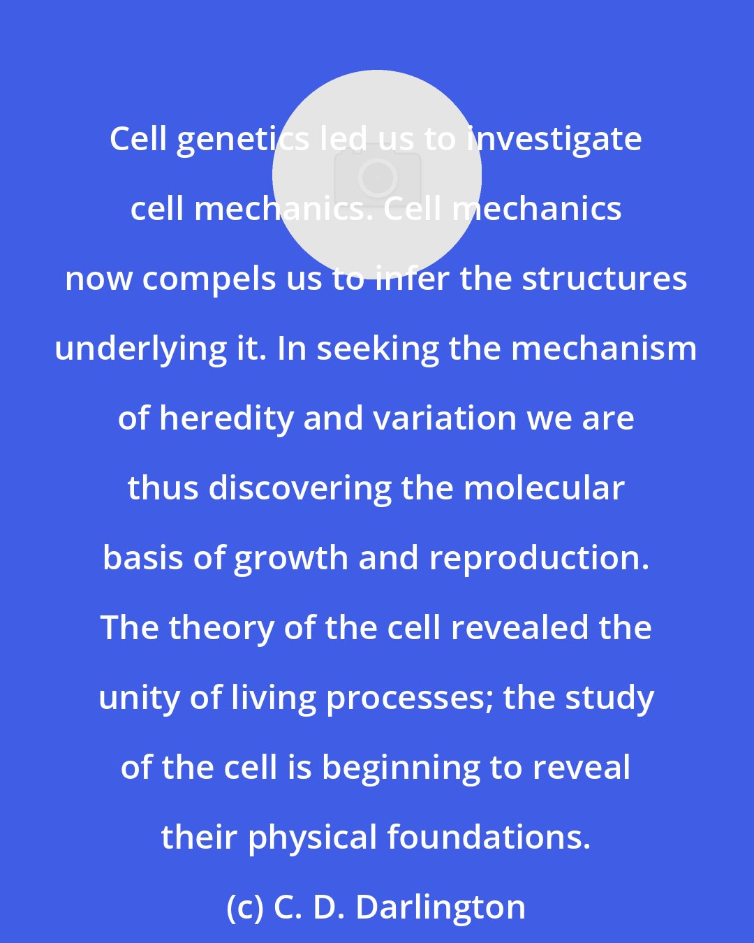 C. D. Darlington: Cell genetics led us to investigate cell mechanics. Cell mechanics now compels us to infer the structures underlying it. In seeking the mechanism of heredity and variation we are thus discovering the molecular basis of growth and reproduction. The theory of the cell revealed the unity of living processes; the study of the cell is beginning to reveal their physical foundations.