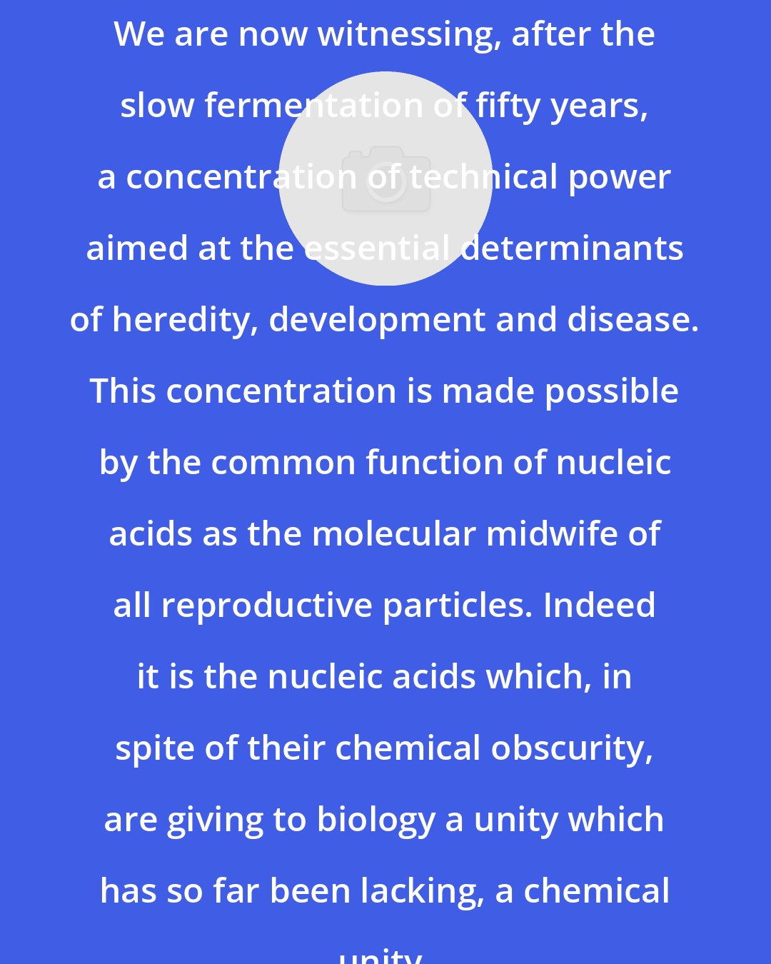 C. D. Darlington: We are now witnessing, after the slow fermentation of fifty years, a concentration of technical power aimed at the essential determinants of heredity, development and disease. This concentration is made possible by the common function of nucleic acids as the molecular midwife of all reproductive particles. Indeed it is the nucleic acids which, in spite of their chemical obscurity, are giving to biology a unity which has so far been lacking, a chemical unity.