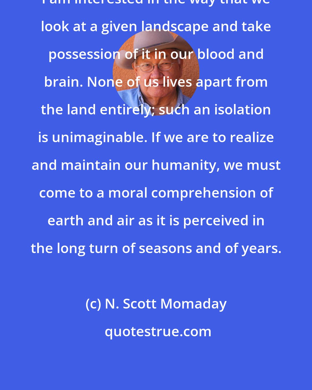 N. Scott Momaday: I am interested in the way that we look at a given landscape and take possession of it in our blood and brain. None of us lives apart from the land entirely; such an isolation is unimaginable. If we are to realize and maintain our humanity, we must come to a moral comprehension of earth and air as it is perceived in the long turn of seasons and of years.