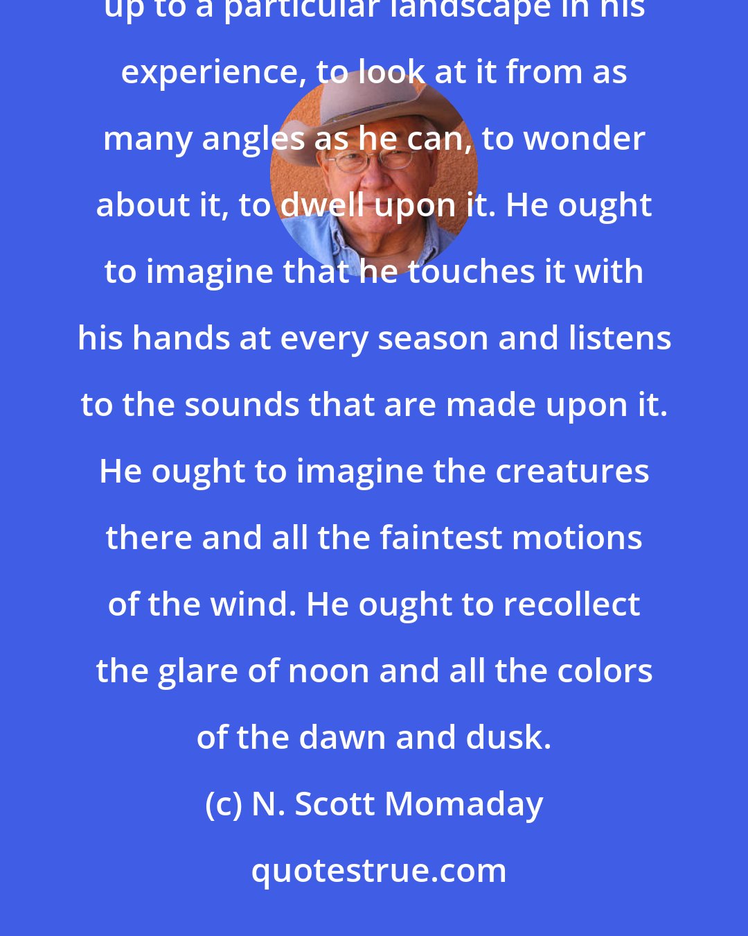 N. Scott Momaday: Once in his life, a man ought to concentrate his mind upon the remembered earth, I believe. He ought to give himself up to a particular landscape in his experience, to look at it from as many angles as he can, to wonder about it, to dwell upon it. He ought to imagine that he touches it with his hands at every season and listens to the sounds that are made upon it. He ought to imagine the creatures there and all the faintest motions of the wind. He ought to recollect the glare of noon and all the colors of the dawn and dusk.