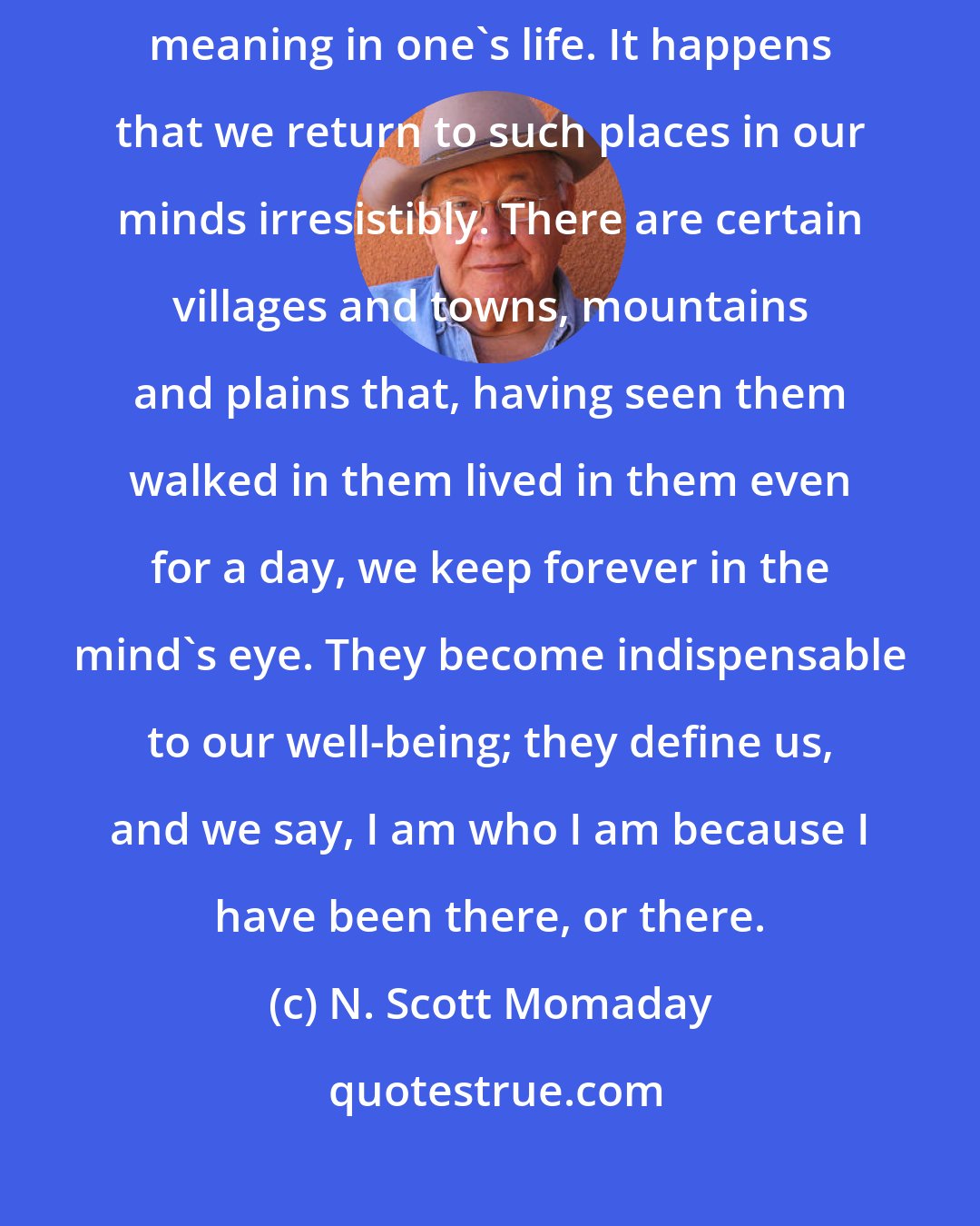 N. Scott Momaday: There is a great good in returning to a landscape that has had extraordinary meaning in one's life. It happens that we return to such places in our minds irresistibly. There are certain villages and towns, mountains and plains that, having seen them walked in them lived in them even for a day, we keep forever in the mind's eye. They become indispensable to our well-being; they define us, and we say, I am who I am because I have been there, or there.