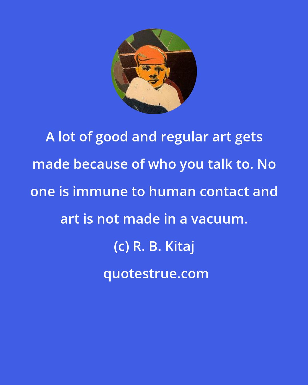 R. B. Kitaj: A lot of good and regular art gets made because of who you talk to. No one is immune to human contact and art is not made in a vacuum.