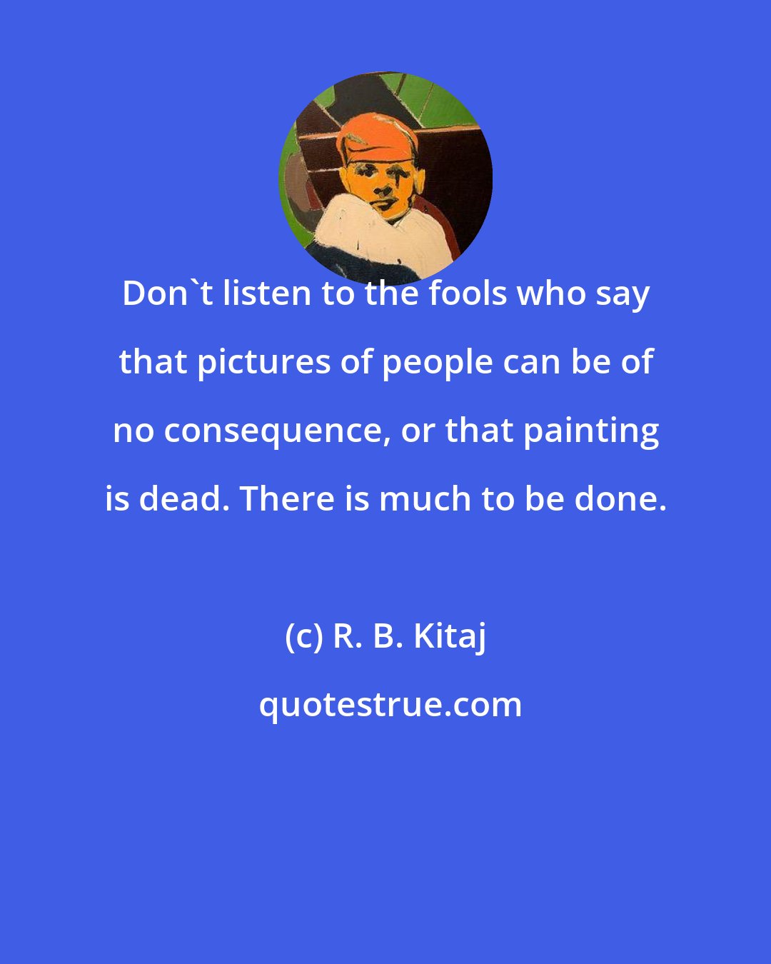 R. B. Kitaj: Don't listen to the fools who say that pictures of people can be of no consequence, or that painting is dead. There is much to be done.