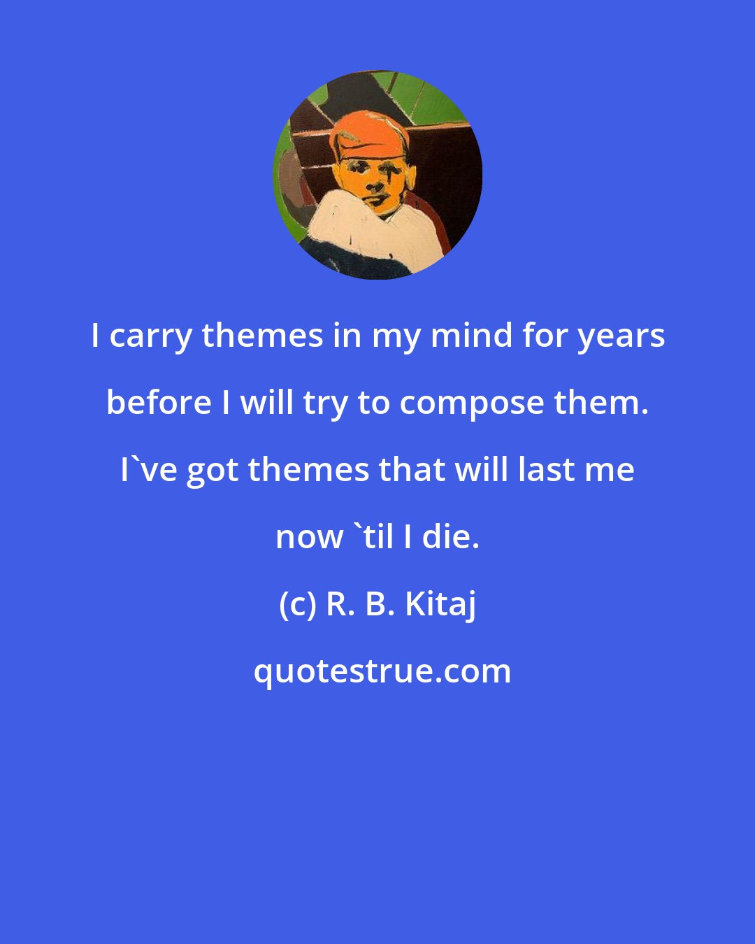 R. B. Kitaj: I carry themes in my mind for years before I will try to compose them. I've got themes that will last me now 'til I die.