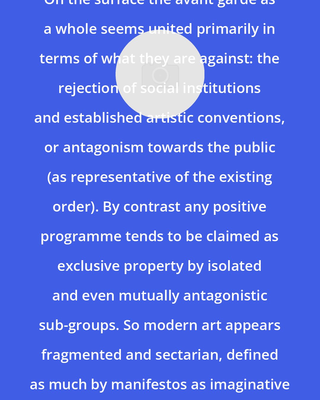 C. D. Innes: On the surface the avant garde as a whole seems united primarily in terms of what they are against: the rejection of social institutions and established artistic conventions, or antagonism towards the public (as representative of the existing order). By contrast any positive programme tends to be claimed as exclusive property by isolated and even mutually antagonistic sub-groups. So modern art appears fragmented and sectarian, defined as much by manifestos as imaginative work.