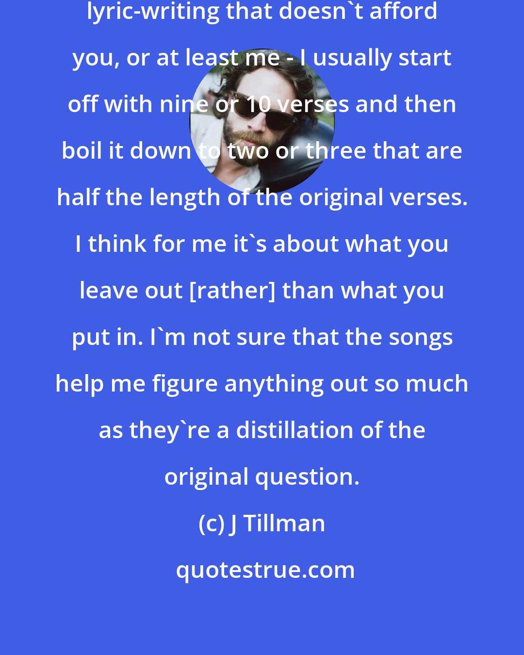 J Tillman: You know, there's an economy in lyric-writing that doesn't afford you, or at least me - I usually start off with nine or 10 verses and then boil it down to two or three that are half the length of the original verses. I think for me it's about what you leave out [rather] than what you put in. I'm not sure that the songs help me figure anything out so much as they're a distillation of the original question.