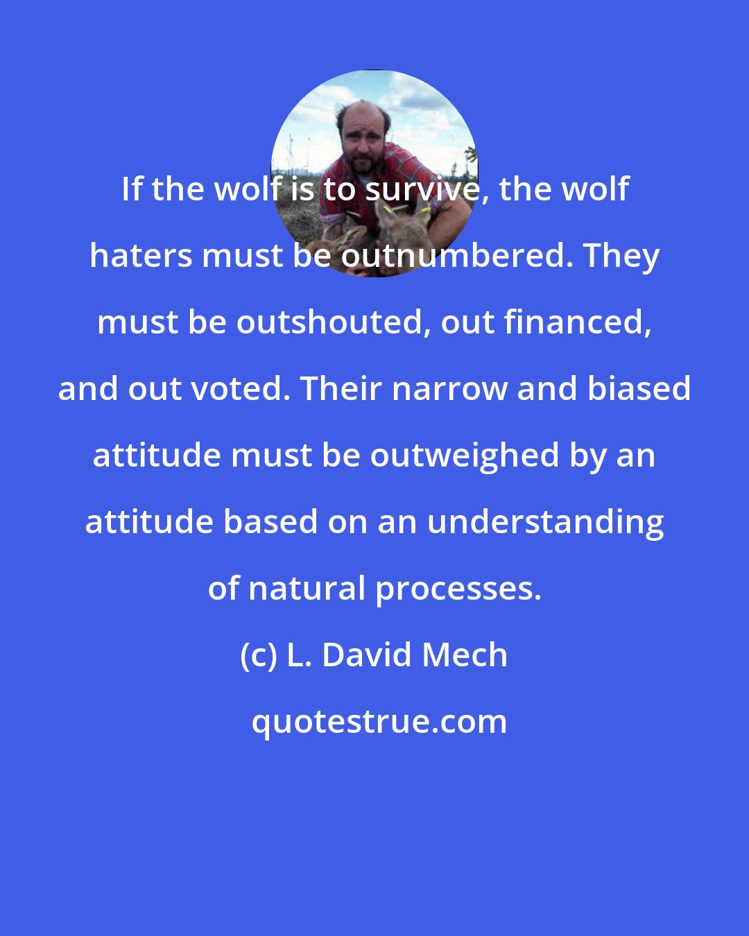 L. David Mech: If the wolf is to survive, the wolf haters must be outnumbered. They must be outshouted, out financed, and out voted. Their narrow and biased attitude must be outweighed by an attitude based on an understanding of natural processes.