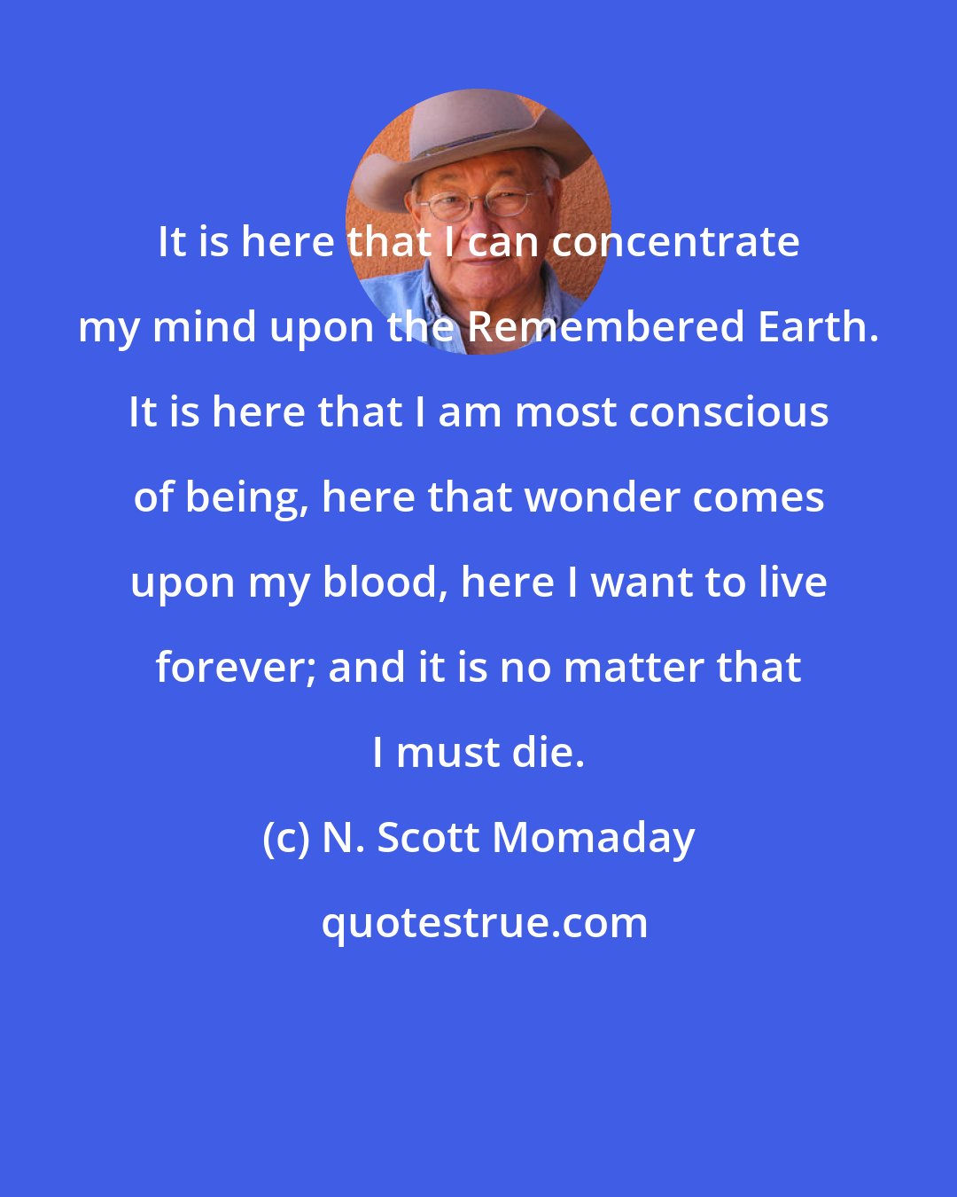 N. Scott Momaday: It is here that I can concentrate my mind upon the Remembered Earth. It is here that I am most conscious of being, here that wonder comes upon my blood, here I want to live forever; and it is no matter that I must die.