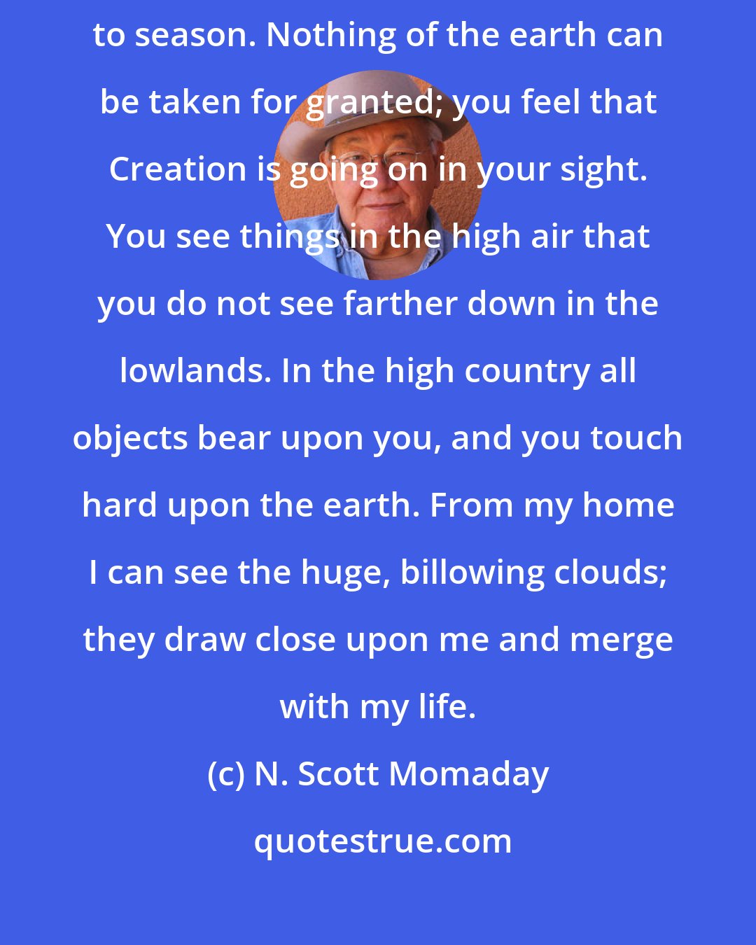 N. Scott Momaday: The character of the landscape changes from hour to hour, day to day, season to season. Nothing of the earth can be taken for granted; you feel that Creation is going on in your sight. You see things in the high air that you do not see farther down in the lowlands. In the high country all objects bear upon you, and you touch hard upon the earth. From my home I can see the huge, billowing clouds; they draw close upon me and merge with my life.