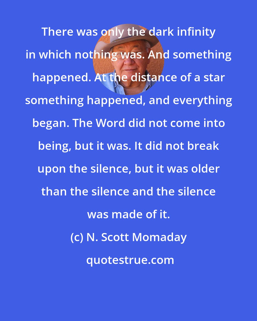 N. Scott Momaday: There was only the dark infinity in which nothing was. And something happened. At the distance of a star something happened, and everything began. The Word did not come into being, but it was. It did not break upon the silence, but it was older than the silence and the silence was made of it.