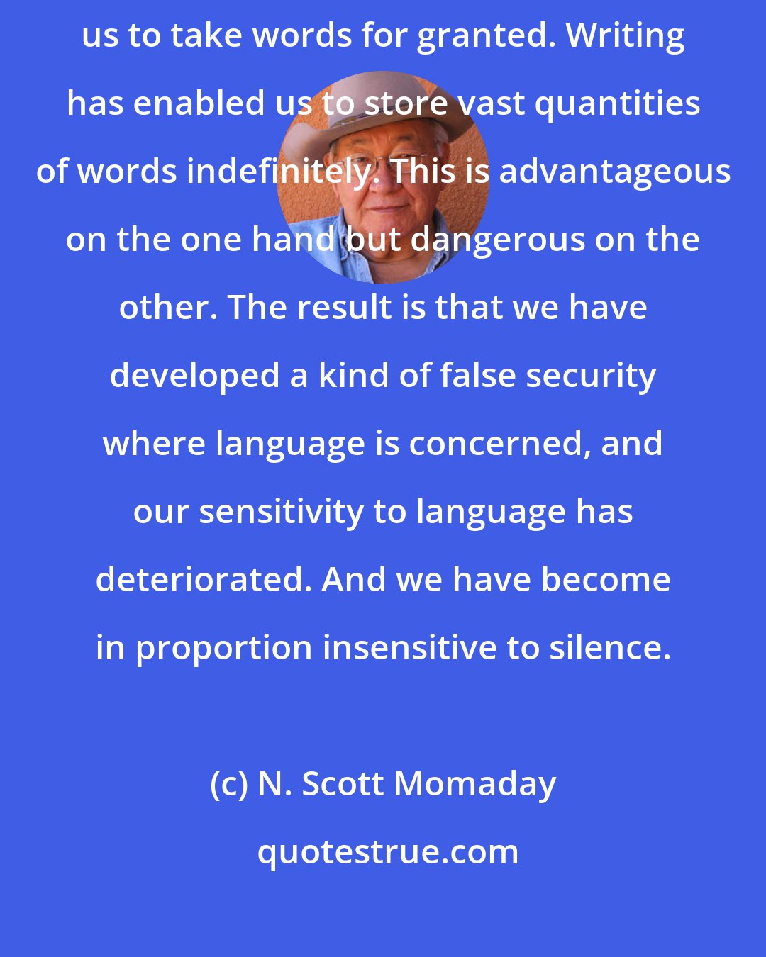 N. Scott Momaday: Writing engenders in us certain attitudes toward language. It encourages us to take words for granted. Writing has enabled us to store vast quantities of words indefinitely. This is advantageous on the one hand but dangerous on the other. The result is that we have developed a kind of false security where language is concerned, and our sensitivity to language has deteriorated. And we have become in proportion insensitive to silence.