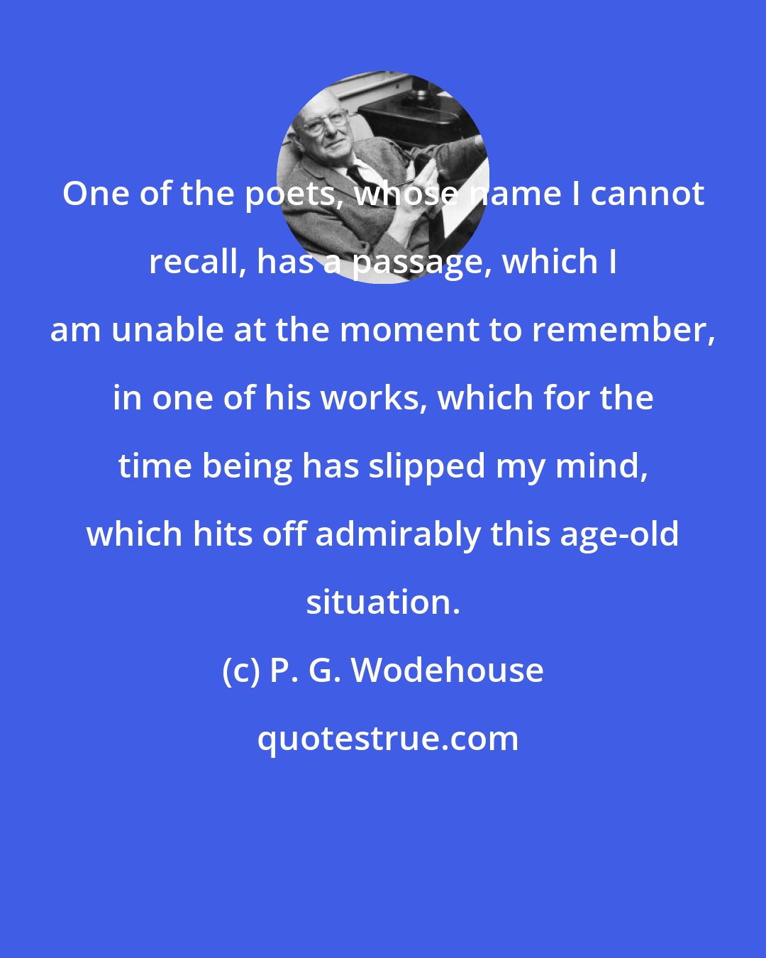 P. G. Wodehouse: One of the poets, whose name I cannot recall, has a passage, which I am unable at the moment to remember, in one of his works, which for the time being has slipped my mind, which hits off admirably this age-old situation.