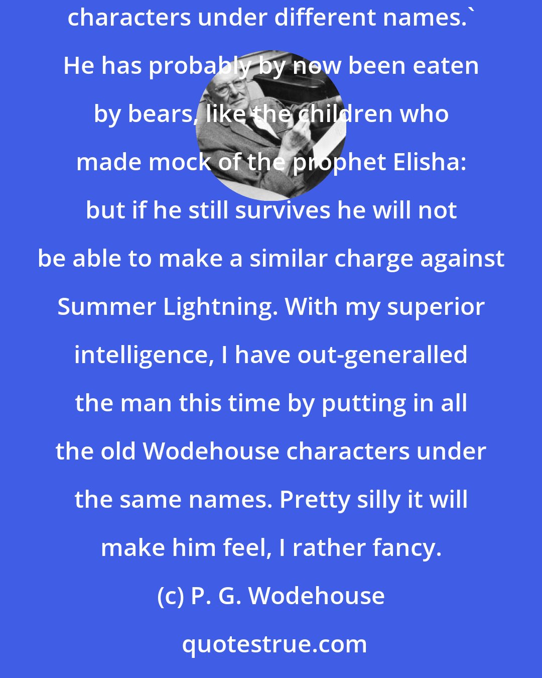 P. G. Wodehouse: A certain critic -- for such men, I regret to say, do exist -- made the nasty remark about my last novel that it contained 'all the old Wodehouse characters under different names.' He has probably by now been eaten by bears, like the children who made mock of the prophet Elisha: but if he still survives he will not be able to make a similar charge against Summer Lightning. With my superior intelligence, I have out-generalled the man this time by putting in all the old Wodehouse characters under the same names. Pretty silly it will make him feel, I rather fancy.