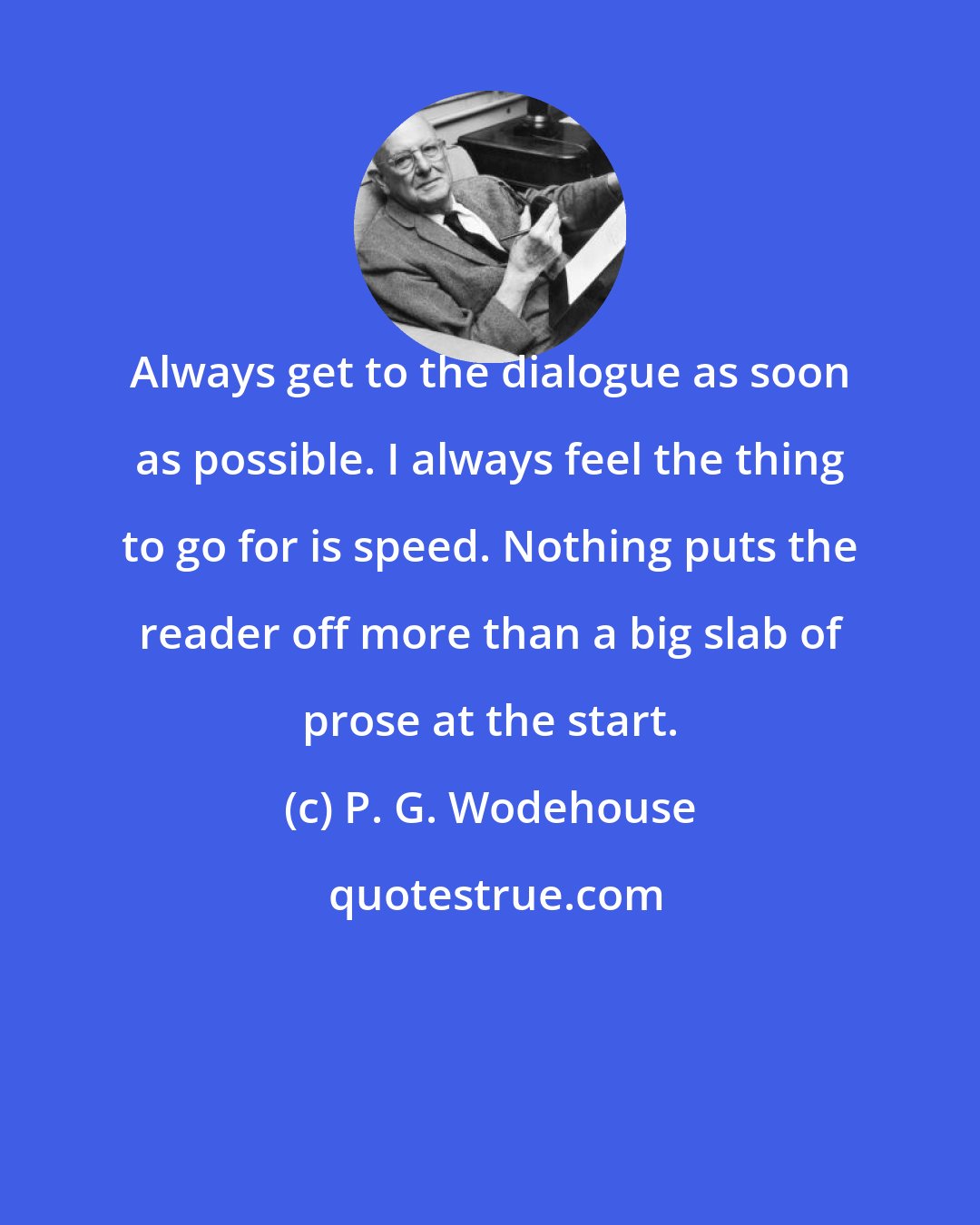 P. G. Wodehouse: Always get to the dialogue as soon as possible. I always feel the thing to go for is speed. Nothing puts the reader off more than a big slab of prose at the start.