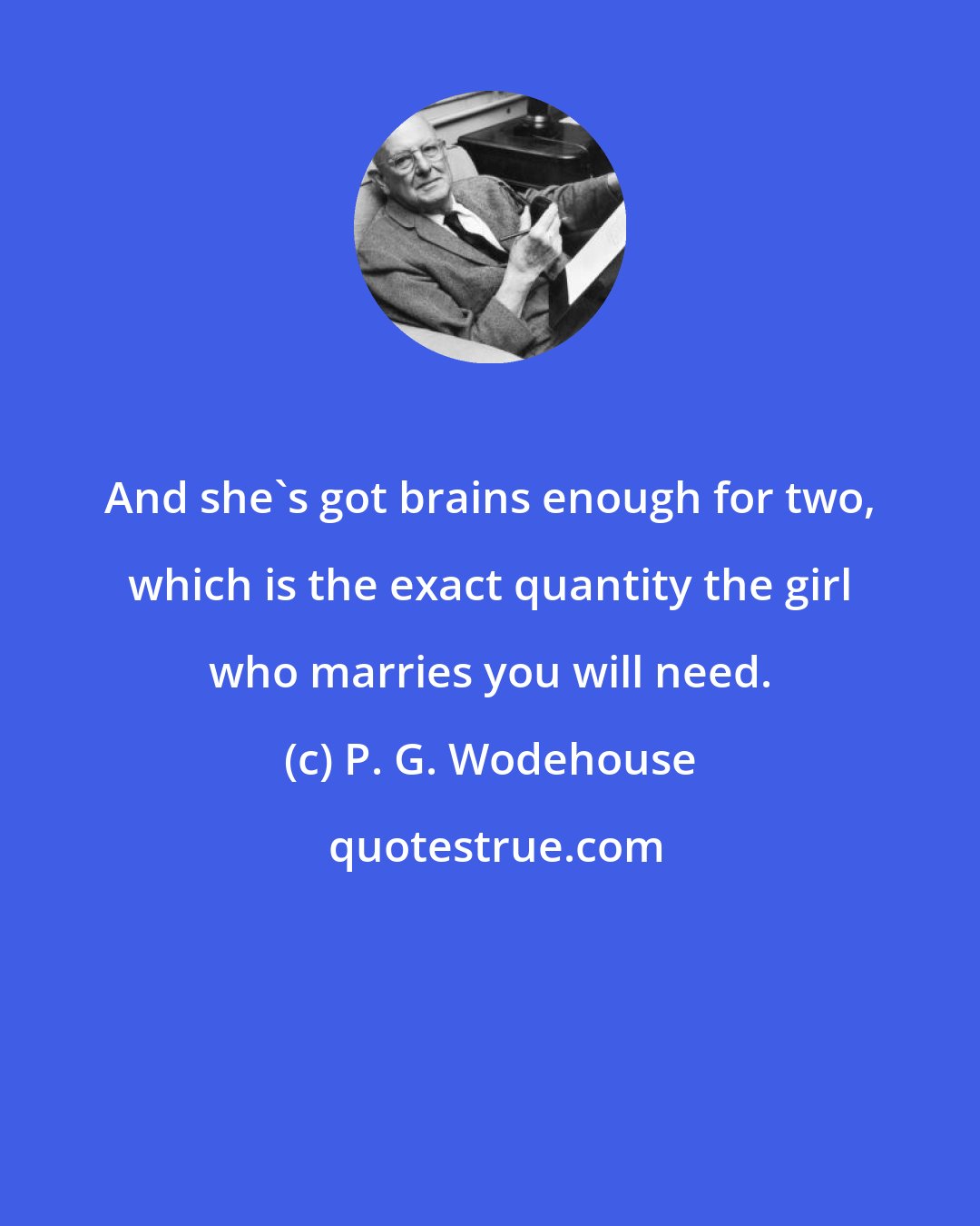 P. G. Wodehouse: And she's got brains enough for two, which is the exact quantity the girl who marries you will need.