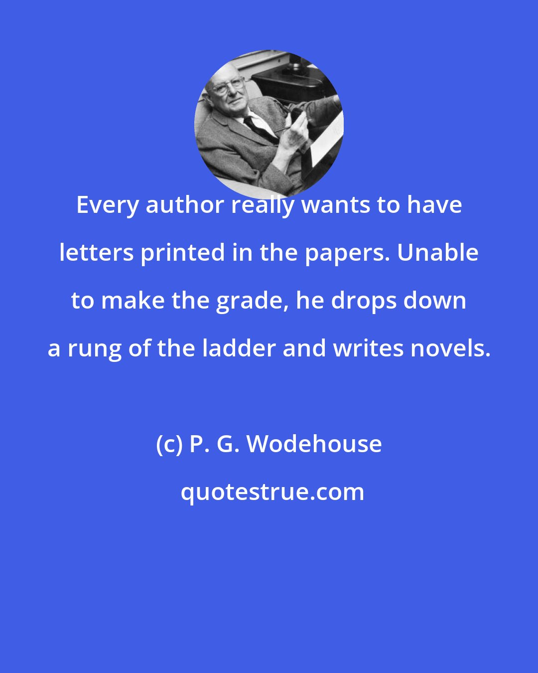 P. G. Wodehouse: Every author really wants to have letters printed in the papers. Unable to make the grade, he drops down a rung of the ladder and writes novels.