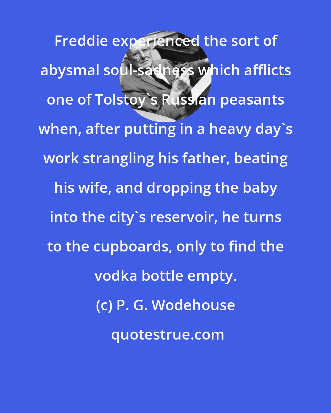 P. G. Wodehouse: Freddie experienced the sort of abysmal soul-sadness which afflicts one of Tolstoy's Russian peasants when, after putting in a heavy day's work strangling his father, beating his wife, and dropping the baby into the city's reservoir, he turns to the cupboards, only to find the vodka bottle empty.