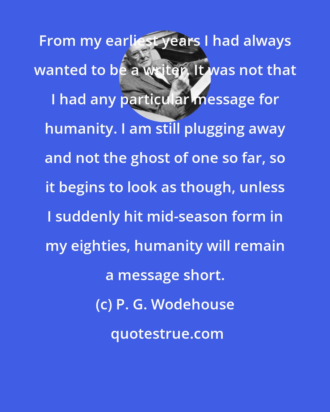 P. G. Wodehouse: From my earliest years I had always wanted to be a writer. It was not that I had any particular message for humanity. I am still plugging away and not the ghost of one so far, so it begins to look as though, unless I suddenly hit mid-season form in my eighties, humanity will remain a message short.