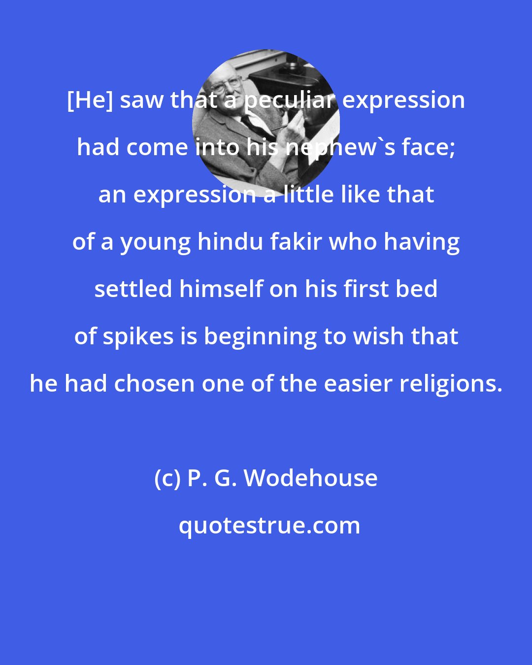 P. G. Wodehouse: [He] saw that a peculiar expression had come into his nephew's face; an expression a little like that of a young hindu fakir who having settled himself on his first bed of spikes is beginning to wish that he had chosen one of the easier religions.