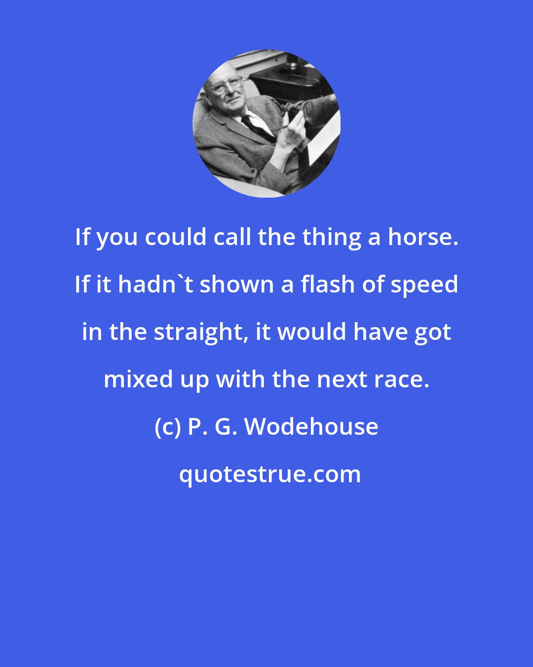 P. G. Wodehouse: If you could call the thing a horse. If it hadn't shown a flash of speed in the straight, it would have got mixed up with the next race.