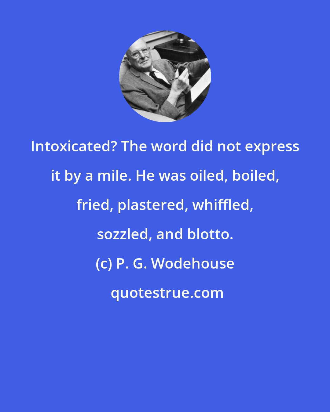 P. G. Wodehouse: Intoxicated? The word did not express it by a mile. He was oiled, boiled, fried, plastered, whiffled, sozzled, and blotto.