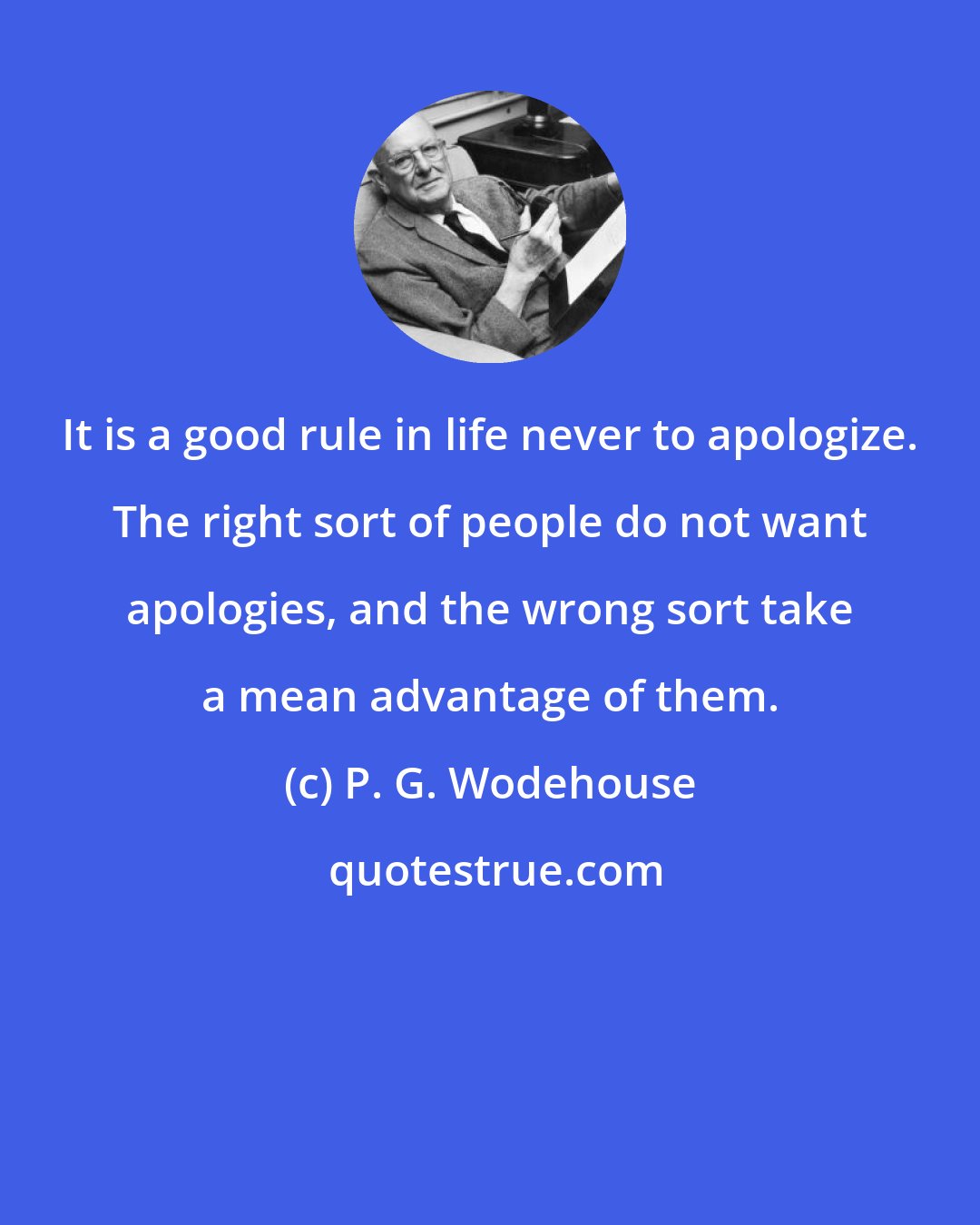 P. G. Wodehouse: It is a good rule in life never to apologize. The right sort of people do not want apologies, and the wrong sort take a mean advantage of them.