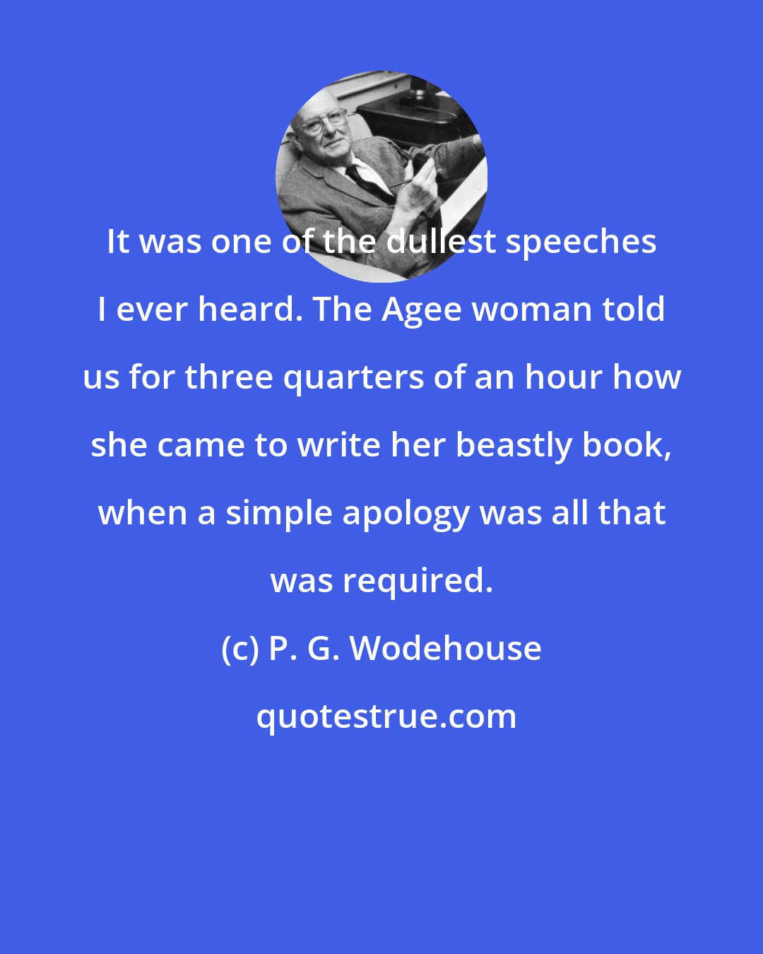 P. G. Wodehouse: It was one of the dullest speeches I ever heard. The Agee woman told us for three quarters of an hour how she came to write her beastly book, when a simple apology was all that was required.