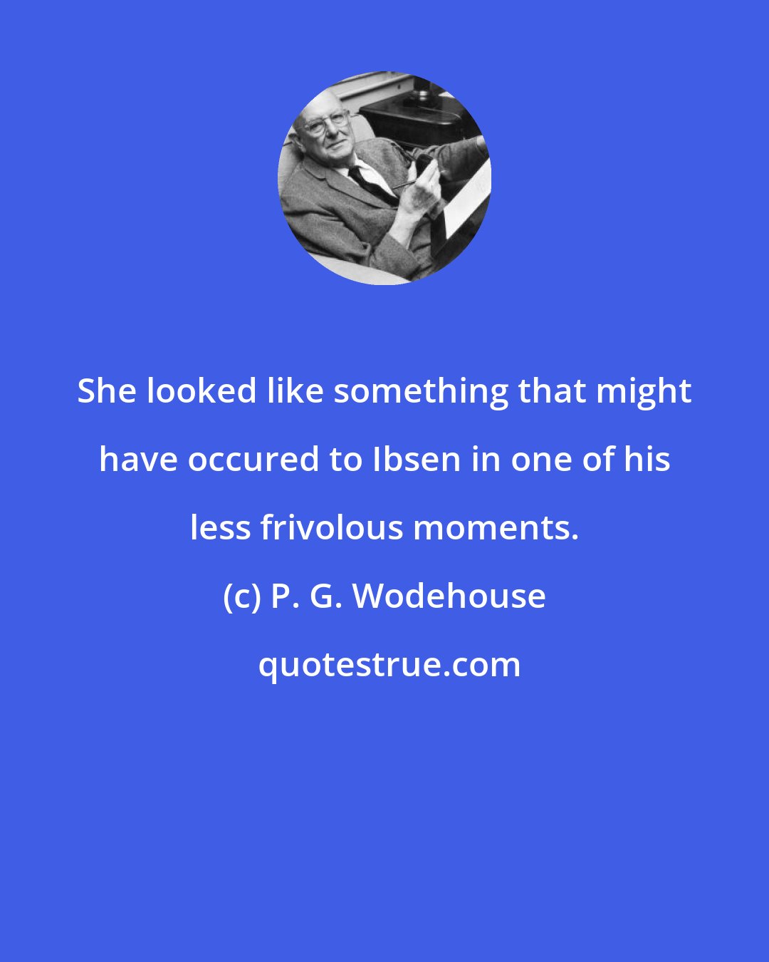 P. G. Wodehouse: She looked like something that might have occured to Ibsen in one of his less frivolous moments.