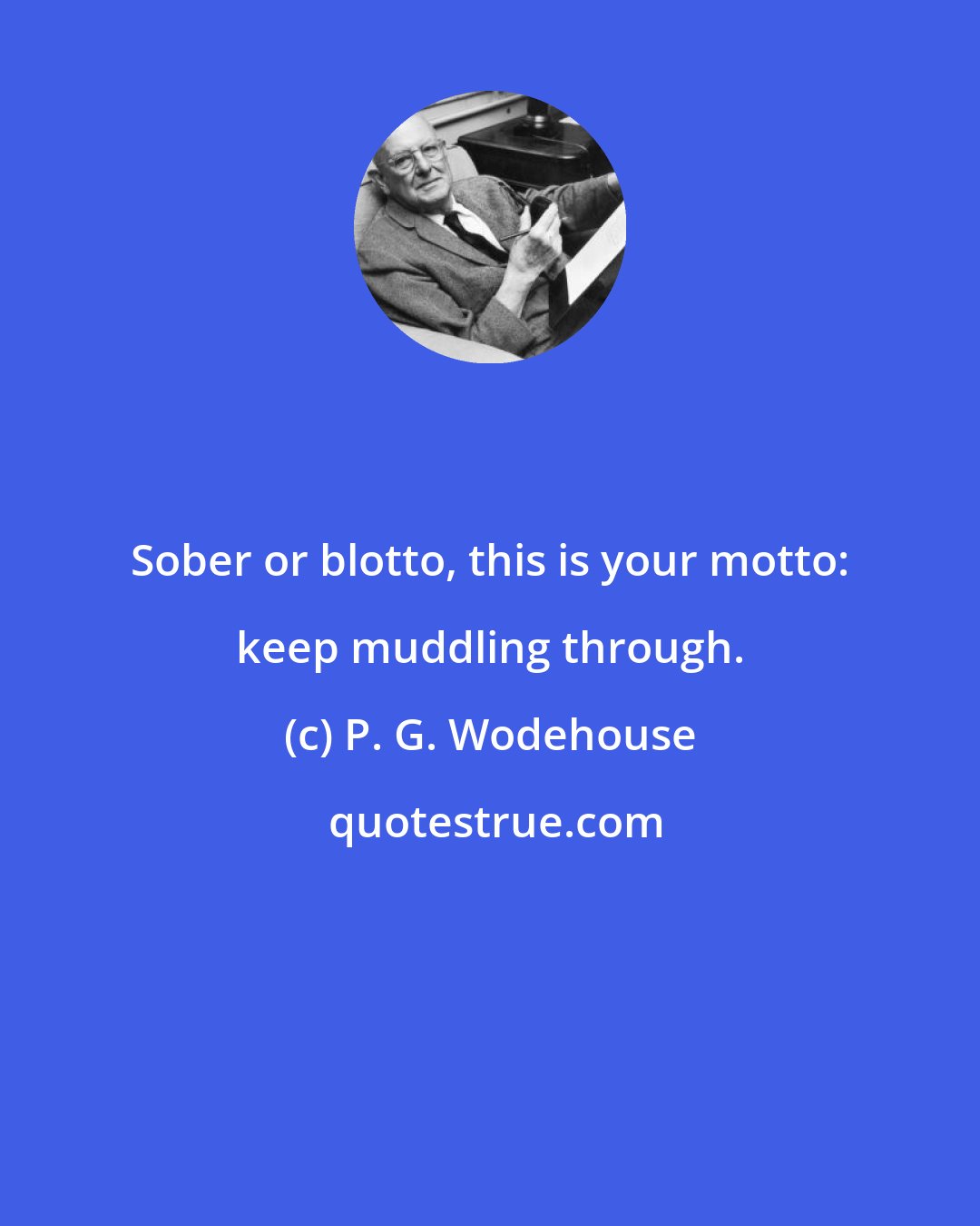 P. G. Wodehouse: Sober or blotto, this is your motto: keep muddling through.