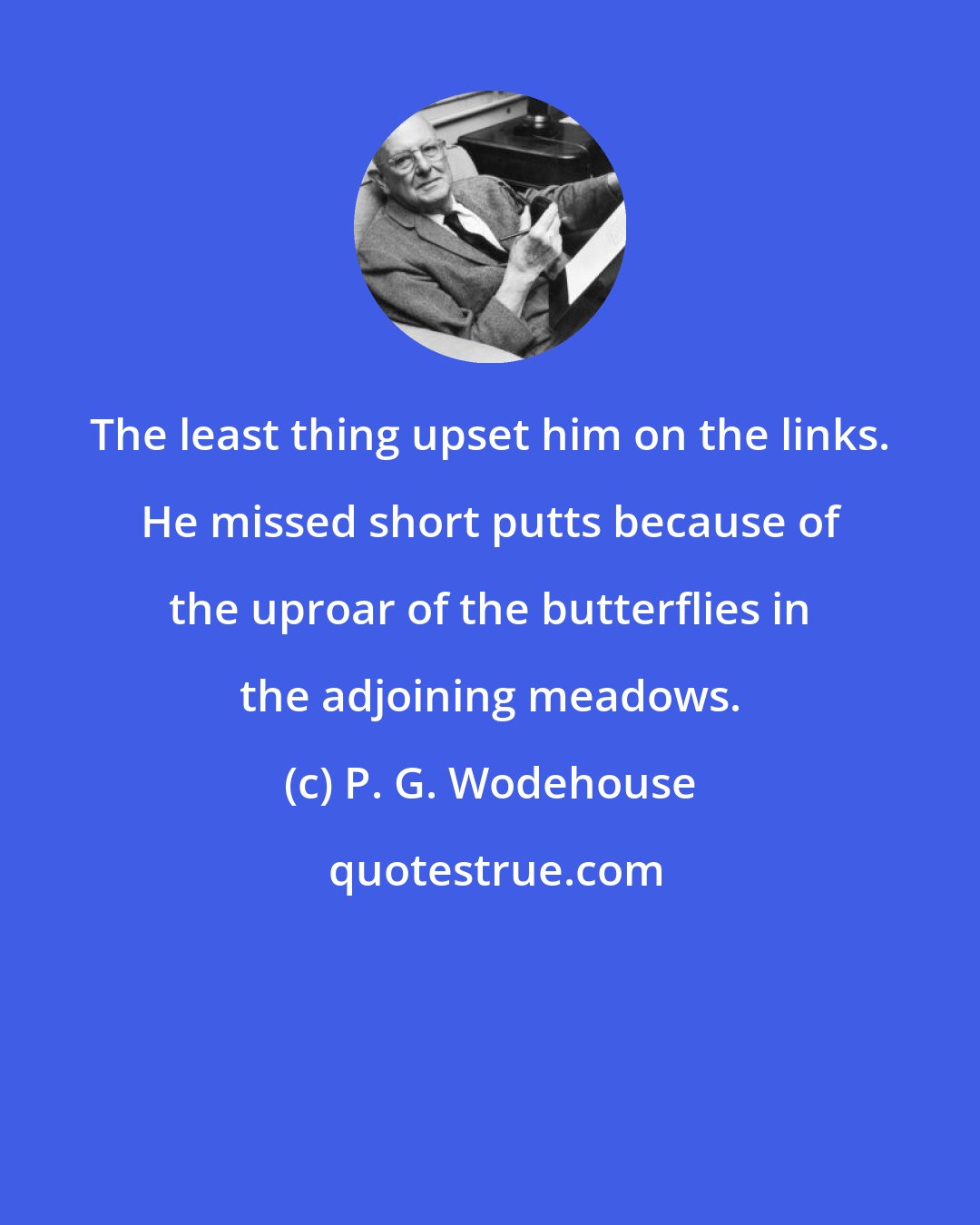 P. G. Wodehouse: The least thing upset him on the links. He missed short putts because of the uproar of the butterflies in the adjoining meadows.