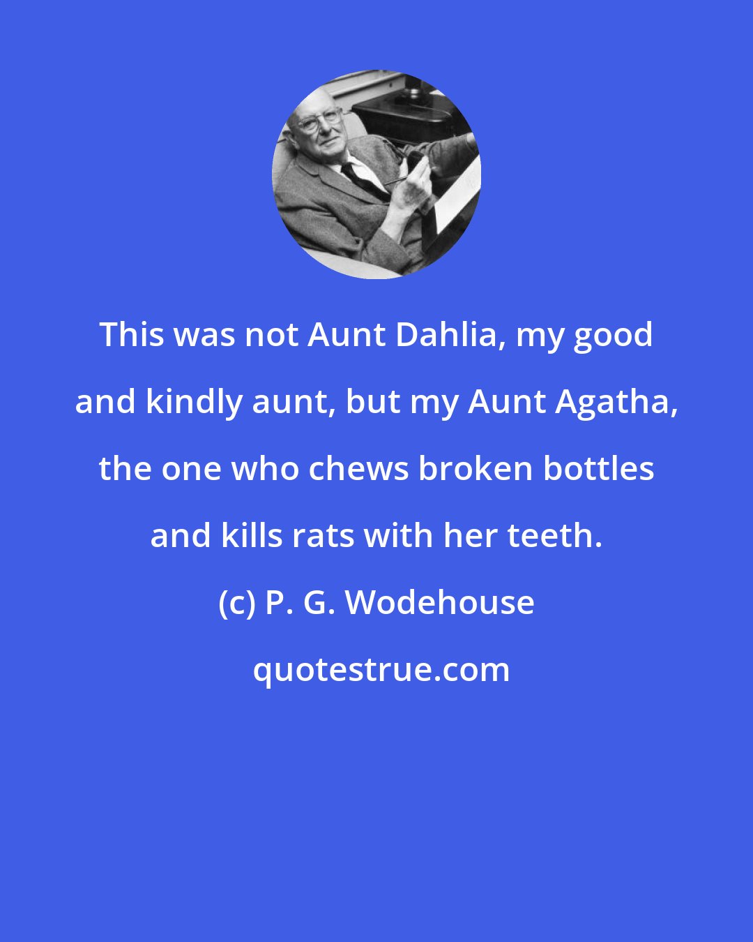 P. G. Wodehouse: This was not Aunt Dahlia, my good and kindly aunt, but my Aunt Agatha, the one who chews broken bottles and kills rats with her teeth.